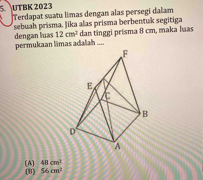 UTBK 2023
Terdapat suatu limas dengan alas persegi dalam
sebuah prisma. Jika alas prisma berbentuk segitiga
dengan luas 12cm^2 dan tinggi prisma 8 cm, maka luas
permukaan limas adalah ....
(A) 48cm^2
(B) 56cm^2