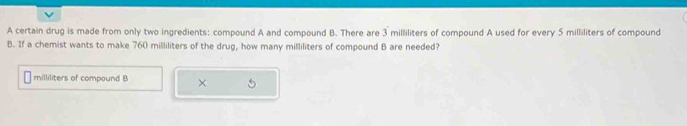 A certain drug is made from only two ingredients: compound A and compound B. There are 3 milliliters of compound A used for every 5 milliliters of compound 
B. If a chemist wants to make 760 milliliters of the drug, how many milliliters of compound B are needed?
milliliters of compound B ×