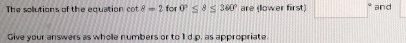 The solutions of the equation cot 8=2 for 0°≤ 8≤ 360° are (lower first) □ and 
Give your answers as whole numbers or to 1l d.p. as appropriate.