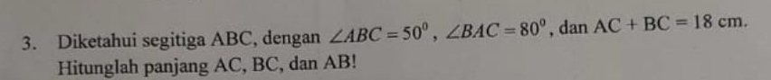 Diketahui segitiga ABC, dengan ∠ ABC=50°, ∠ BAC=80° , dan AC+BC=18cm. 
Hitunglah panjang AC, BC, dan AB!