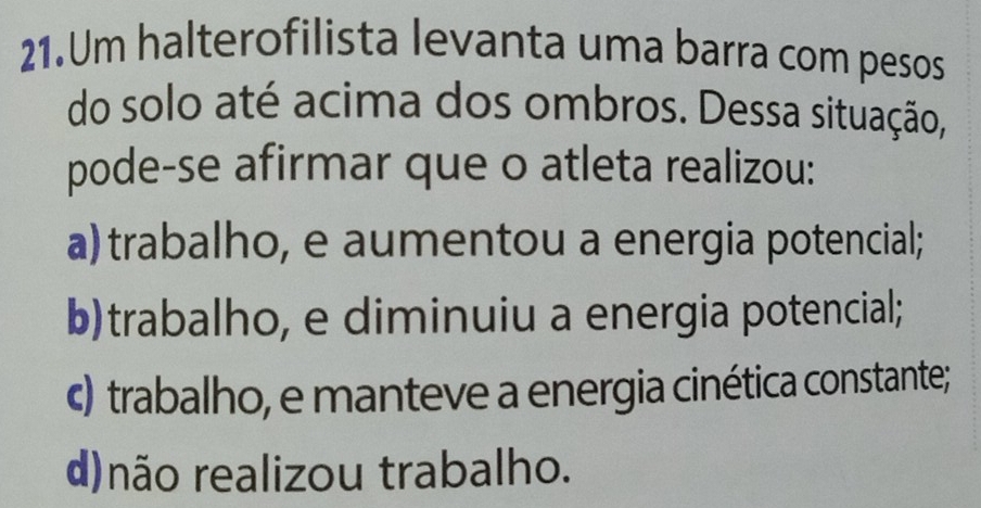 Um halterofilista levanta uma barra com pesos
do solo até acima dos ombros. Dessa situação,
pode-se afirmar que o atleta realizou:
a) trabalho, e aumentou a energia potencial;
b)trabalho, e diminuiu a energia potencial;
c) trabalho, e manteve a energia cinética constante;
d)não realizou trabalho.