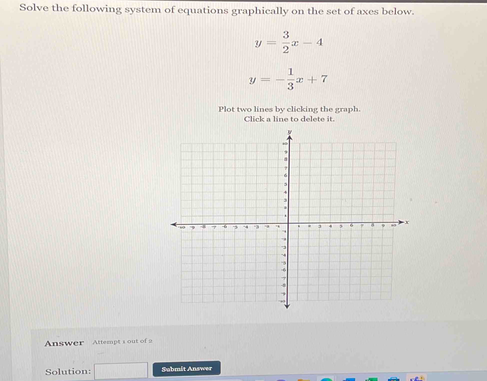 Solve the following system of equations graphically on the set of axes below.
y= 3/2 x-4
y=- 1/3 x+7
Plot two lines by clicking the graph.
Click a line to delete it.
Answer Attempt 1 out of 2
Solution: Submit Answer