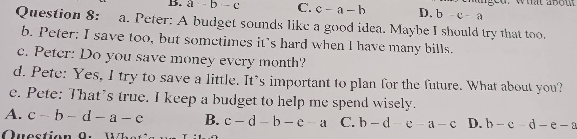 C.
aged. what about
B. a-b-c c-a-b D. b-c-a
Question 8: a. Peter: A budget sounds like a good idea. Maybe I should try that too.
b. Peter: I save too, but sometimes it’s hard when I have many bills.
c. Peter: Do you save money every month?
d. Pete: Yes, I try to save a little. It’s important to plan for the future. What about you?
e. Pete: That’s true. I keep a budget to help me spend wisely.
A. c-b-d-a-e
B. c-d-b-e-a C. b-d-e-a-c D. b-c-d-e-a