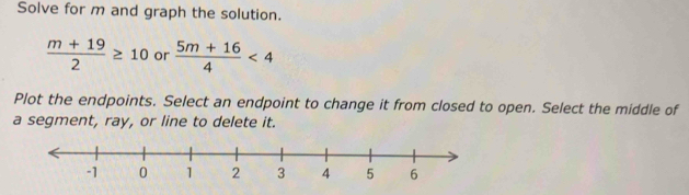 Solve for m and graph the solution.
 (m+19)/2 ≥ 10 or  (5m+16)/4 <4</tex> 
Plot the endpoints. Select an endpoint to change it from closed to open. Select the middle of 
a segment, ray, or line to delete it.