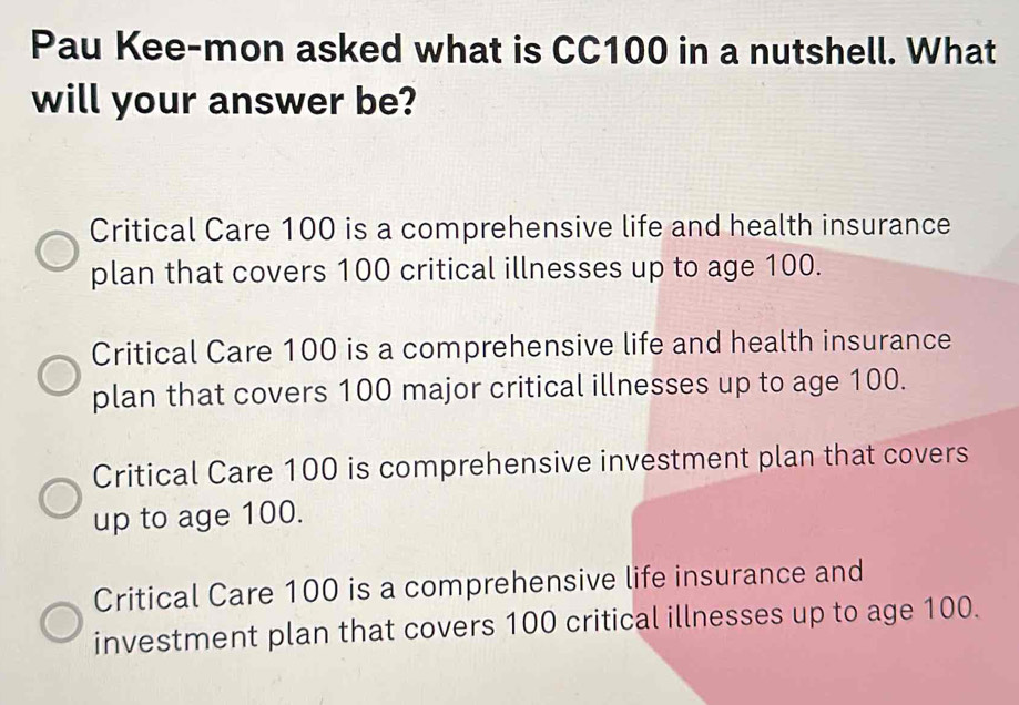 Pau Kee-mon asked what is CC100 in a nutshell. What
will your answer be?
Critical Care 100 is a comprehensive life and health insurance
plan that covers 100 critical illnesses up to age 100.
Critical Care 100 is a comprehensive life and health insurance
plan that covers 100 major critical illnesses up to age 100.
Critical Care 100 is comprehensive investment plan that covers
up to age 100.
Critical Care 100 is a comprehensive life insurance and
investment plan that covers 100 critical illnesses up to age 100.