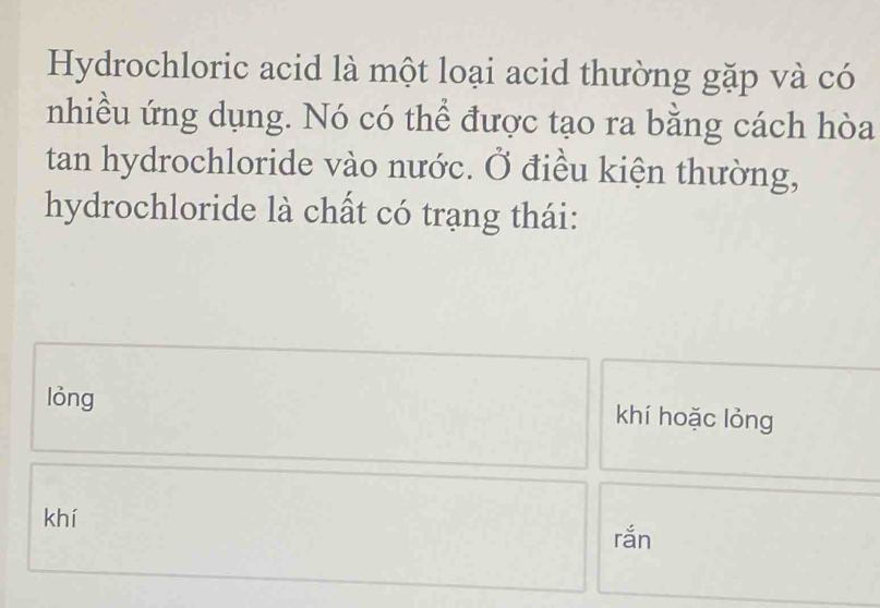 Hydrochloric acid là một loại acid thường gặp và có
nhiều ứng dụng. Nó có thể được tạo ra bằng cách hòa
tan hydrochloride vào nước. Ở điều kiện thường,
hydrochloride là chất có trạng thái:
lỏng khí hoặc lỏng
khí rắn