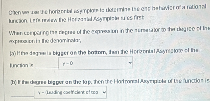 Often we use the horizontal asymptote to determine the end behavior of a rational 
function. Let's review the Horizontal Asymptote rules first: 
When comparing the degree of the expression in the numerator to the degree of the 
expression in the denominator, 
(a) If the degree is bigger on the bottom, then the Horizontal Asymptote of the 
function is
y=0
(b) If the degree bigger on the top, then the Horizontal Asymptote of the function is
y= (Leading coefficient of top