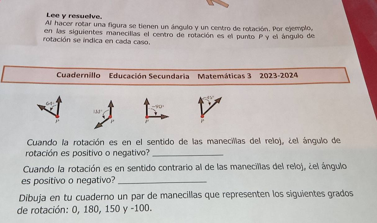 Lee y resuelve. 
Al hacer rotar una figura se tienen un ángulo y un centro de rotación. Por ejemplo, 
en las siguientes manecillas el centro de rotación es el punto P y el ángulo de 
rotación se indica en cada caso. 
Cuadernillo Educación Secundaria Matemáticas 3 2023-2024
64°
-90°
133°
P 
Cuando la rotación es en el sentido de las manecillas del reloj, ¿el ángulo de 
rotación es positivo o negativo?_ 
Cuando la rotación es en sentido contrario al de las manecillas del reloj, ¿el ángulo 
es positivo o negativo?_ 
Dibuja en tu cuaderno un par de manecillas que representen los siguientes grados 
de rotación: 0, 180, 150 y -100.