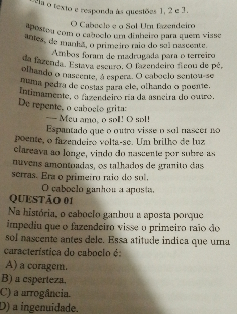 cia o texto e responda às questões 1, 2 e 3.
O Caboclo e o Sol Um fazendeiro
apostou com o caboclo um dinheiro para quem visse
antes, de manhã, o primeiro raio do sol nascente.
Ambos foram de madrugada para o terreiro
da fazenda. Estava escuro. O fazendeiro ficou de pé,
olhando o nascente, à espera. O caboclo sentou-se
numa pedra de costas para ele, olhando o poente.
Intímamente, o fazendeiro ria da asneira do outro.
De repente, o caboclo grita:
— Meu amo, o sol! O sol!
Espantado que o outro visse o sol nascer no
poente, o fazendeiro volta-se. Um brilho de luz
clareava ao longe, vindo do nascente por sobre as
nuvens amontoadas, os talhados de granito das
serras. Era o primeiro raio do sol.
O caboclo ganhou a aposta.
QUESTÃO 01
Na história, o caboclo ganhou a aposta porque
impediu que o fazendeiro visse o primeiro raio do
sol nascente antes dele. Essa atitude indica que uma
característica do caboclo é:
A) a coragem.
B) a esperteza.
C) a arrogância.
D) a ingenuidade.