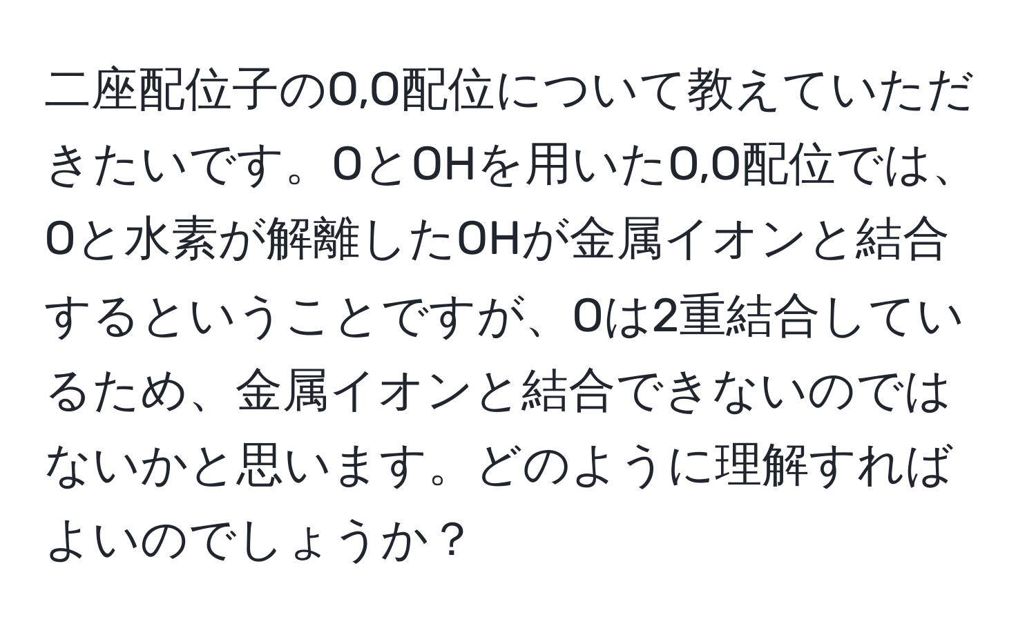 二座配位子のO,O配位について教えていただきたいです。OとOHを用いたO,O配位では、Oと水素が解離したOHが金属イオンと結合するということですが、Oは2重結合しているため、金属イオンと結合できないのではないかと思います。どのように理解すればよいのでしょうか？