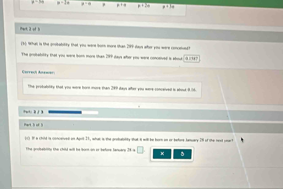 mu =3sigma mu =2sigma mu =sigma μ mu +sigma mu +2sigma mu +3sigma
Part 2 of 3
(b) What is the probability that you were born more than 289 days after you were conceived?
The probability that you were born more than 289 days after you were conceived is about 0.1587
Correct Answer
The probability that you were born more than 289 days after you were conceived is about 0.16.
Part: 2 / 3
Part 3 of 3
(c) If a child is conceived on April 21, what is the probability that it will be born on or before January 28 of the next year?
The probability the child will be born on or before January 28 is □ . × 。