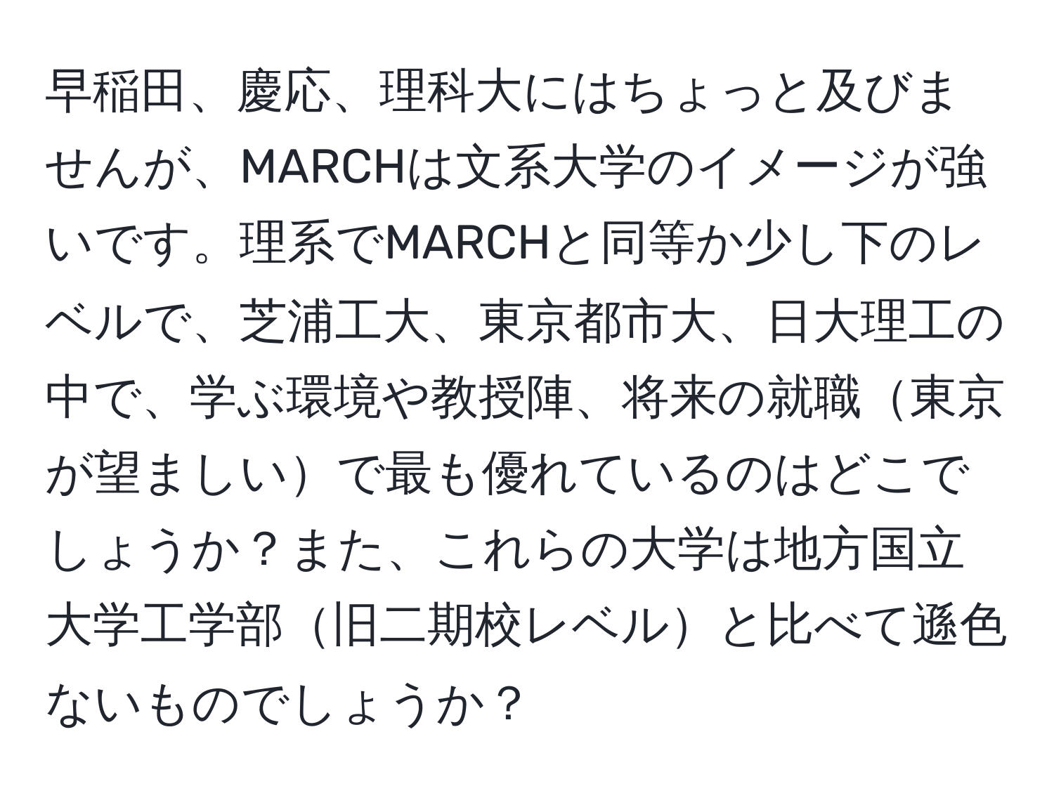 早稲田、慶応、理科大にはちょっと及びませんが、MARCHは文系大学のイメージが強いです。理系でMARCHと同等か少し下のレベルで、芝浦工大、東京都市大、日大理工の中で、学ぶ環境や教授陣、将来の就職東京が望ましいで最も優れているのはどこでしょうか？また、これらの大学は地方国立大学工学部旧二期校レベルと比べて遜色ないものでしょうか？