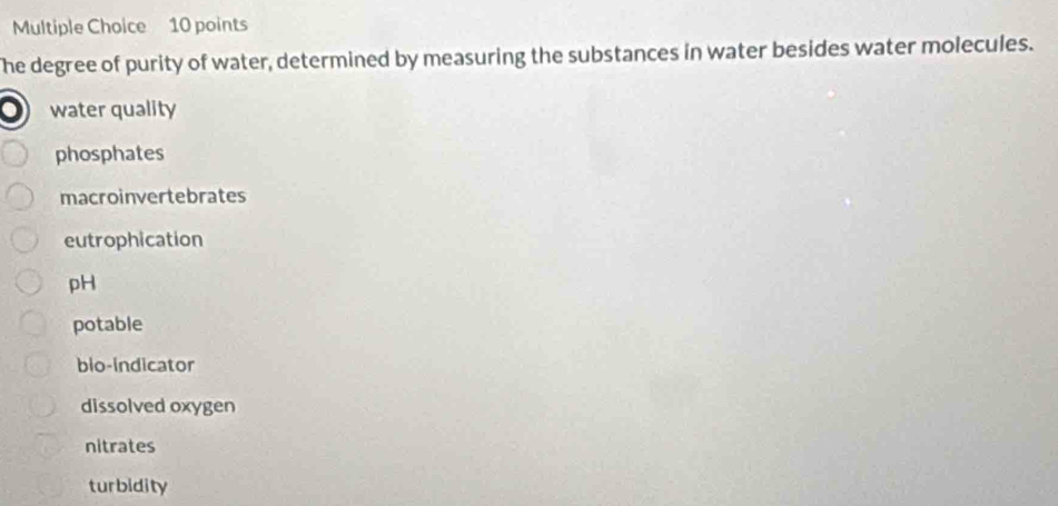 he degree of purity of water, determined by measuring the substances in water besides water molecules.
water quality
phosphates
macroinvertebrates
eutrophication
pH
potable
blo-Indicator
dissolved oxygen
nitrates
turbidity