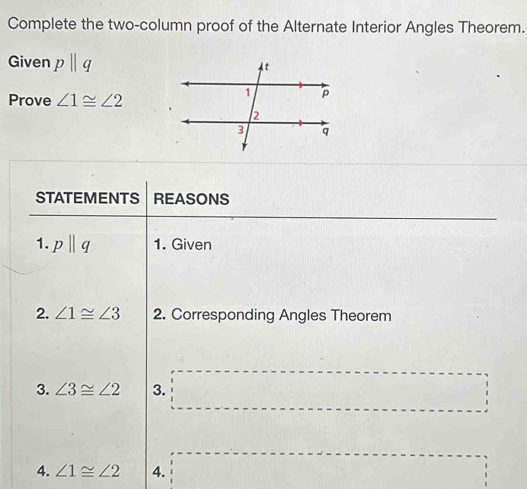 Complete the two-column proof of the Alternate Interior Angles Theorem. 
Given pparallel q
Prove ∠ 1≌ ∠ 2
STATEMENTS REASONS 
1. pparallel q 1. Given 
2. ∠ 1≌ ∠ 3 2. Corresponding Angles Theorem 
3. ∠ 3≌ ∠ 2 3. □
4. ∠ 1≌ ∠ 2 4. □ □ ^circ  □ frac ^- □ 