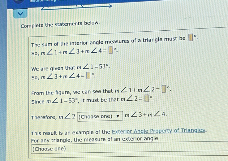 Complete the statements below. 
The sum of the interior angle measures of a triangle must be □°. 
So, m∠ 1+m∠ 3+m∠ 4=□°. 
We are given that m∠ 1=53°. 
So, m∠ 3+m∠ 4=□°. 
From the figure, we can see that m∠ 1+m∠ 2=□°. 
Since m∠ 1=53° , it must be that m∠ 2=□°. 
Therefore, m∠ 2 (Choose one) m∠ 3+m∠ 4. 
This result is an example of the Exterior Angle Property of Triangles. 
For any triangle, the measure of an exterior angle 
(Choose one)