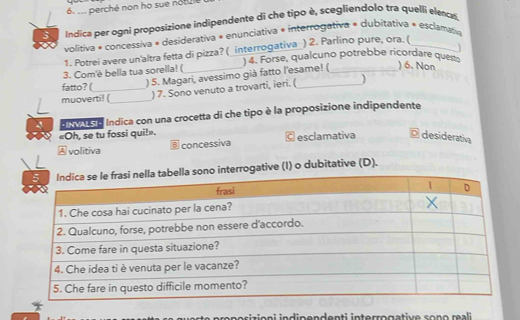 ... perché non ho sue notizle
3 Indica per ogni proposizione indipendente di che tipo è, scegliendolo tra quelli elencați
volítiva • concessiva • desiderativa « enunciativa • interrogativa • dubitativa « esclamativa
1. Potrei avere un'altra fetta di pizza? (_interrogativa_) 2. Parlino pure, ora. (_
)
) 4. Forse, qualcuno potrebbe ricordare questo
3. Com'è bella tua sorella! (_
fatto? (_
) 5. Magari, avessimo già fatto l'esame! (_
) 6. Non
muoverti! (_ ) 7. Sono venuto a trovarti, ieri. (_
)
HINASE Indica con una crocetta di che tipo è la proposizione indipendente
«Oh, se tu fossi qui!». O desiderativa
volitiva
B concessiva © esclamativa
nterrogative (I) o dubitative (D).
ron o sizion i ind inenden ti interro gative son o r ai