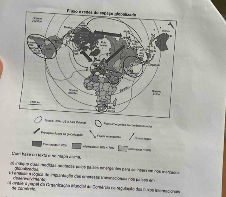 Triade: USA, UE e Ásia Oriental Polos emerpentes do comércio mundial 
Principais fuxos da giobelização Flxas emergentes / Flueos legais 
Internautas 70% Internautes 20% <70% ^circ  □ Inerral cos <20%
Com base no texto e no mapa acima. 
a) indique duas medidas adotadas pelos países emergentes para se inserirem nos mercados 
globalizados; 
b) analise a lógica de implantação das empresas transnacionais nos países em desen vol vimento: 
c) avalie o papel da Organização Mundial do Comércio na regulação dos fluxos internacionais 
de comércio.