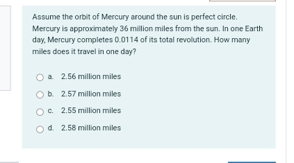 Assume the orbit of Mercury around the sun is perfect circle.
Mercury is approximately 36 million miles from the sun. In one Earth
day, Mercury completes 0.0114 of its total revolution. How many
miles does it travel in one day?
a. 2.56 million miles
b. 2.57 million miles
c. 2.55 million miles
d. 2.58 million miles