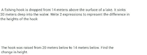 A fishing hook is dropped from 14 meters above the surface of a lake. It sinks
20 meters deep into the water. Write 2 expressions to represent the difference in 
the heights of the hook 
The hook was raised from 20 meters below to 14 meters below. Find the 
change in height.
