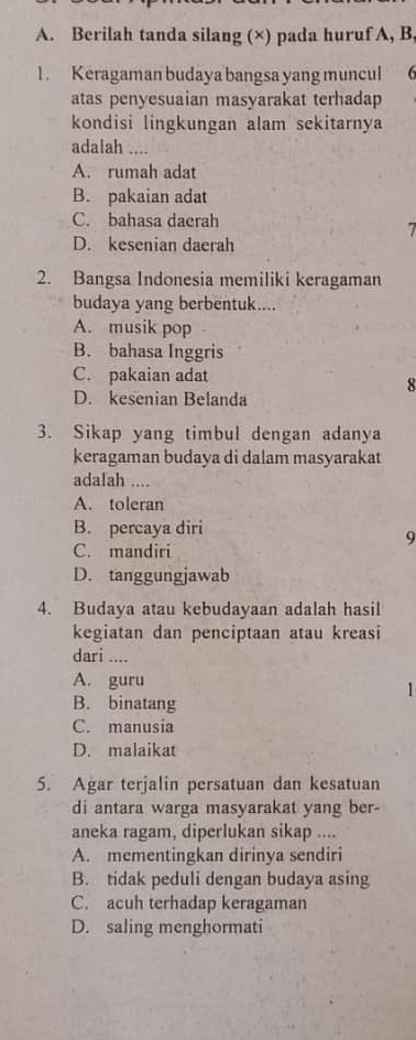 Berilah tanda silang (×) pada huruf A, B,
1. Keragaman budaya bangsa yang muncul 6
atas penyesuaian masyarakat terhadap
kondisi lingkungan alam sekitarnya
adalah ....
A. rumah adat
B. pakaian adat
C. bahasa daerah
1
D. kesenian daerah
2. Bangsa Indonesia memiliki keragaman
budaya yang berbentuk....
A. musik pop
B. bahasa Inggris
C. pakaian adat
8
D. kesenian Belanda
3. Sikap yang timbul dengan adanya
keragaman budaya di dalam masyarakat
adalah ....
A. toleran
B. percaya diri
9
C. mandiri
D. tanggungjawab
4. Budaya atau kebudayaan adalah hasil
kegiatan dan penciptaan atau kreasi
dari ....
A. guru
1
B. binatang
C. manusia
D. malaikat
5. Agar terjalin persatuan dan kesatuan
di antara warga masyarakat yang ber-
aneka ragam, diperlukan sikap ....
A. mementingkan dirinya sendiri
B. tidak peduli dengan budaya asing
C. acuh terhadap keragaman
D. saling menghormati