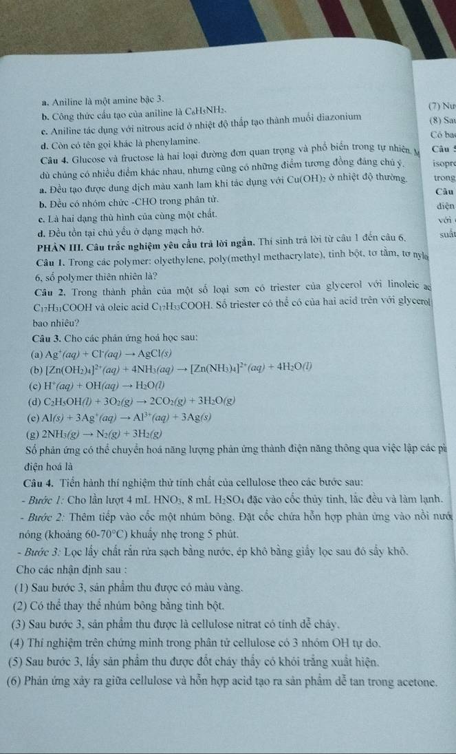 a. Aniline là một amine bậc 3.
b. Công thức cầu tạo của aniline là C₆H5NH2. (7) Nư (8) Sar
c. Aniline tác dụng với nitrous acid ở nhiệt độ thấp tạo thành muối diazonium
Có bac
d. Còn có tên gọi khác là phenylamine.
Câu 4. Glucose và fructose là hai loại đường đơn quan trọng và phổ biển trong tự nhiên. M  Câu :
dù chúng có nhiều điểm khác nhau, nhưng cũng có những điểm tương đồng đáng chú ý, isopr
ạ. Đều tạo được dung dịch màu xanh lam khi tác dụng với Cu(OH) 2 ở nhiệt độ thường trong
Câu
b. Đều có nhóm chức -CHO trong phần tử. diện
c. Là hai dạng thù hình của cùng một chất. với
d. Đều tồn tại chủ yểu ở dạng mạch hớ.
PHẢN III. Câu trắc nghiệm yêu cầu trả lời ngắn. Thí sinh trã lời từ câu 1 đến câu 6. suất
Câu 1. Trong các polymer: olyethylene, poly(methyl methacrylate), tinh bột, tơ tầm, tơ nyl
6, số polymer thiên nhiên là?
Câu 2. Trong thành phần của một số loại sơn có triester của glycerol với linoleic a
C_1 H₃COOH và oleic acid C_1 7H330 COO H. Số triester có thể có của hai acid trên với glycero
bao nhiêu?
Câu 3. Cho các phản ứng hoá học sau:
(a) Ag^+(aq)+Cl^-(aq)to AgCl(s)
(b) [Zn(OH_2)_4]^2+(aq)+4NH_3(aq)to [Zn(NH_3)_4]^2+(aq)+4H_2O(l)
(c) H^+(aq)+OH(aq)to H_2O(l)
(d) C_2H_5OH(l)+3O_2(g)to 2CO_2(g)+3H_2O(g)
(e) Al(s)+3Ag^+(aq)to Al^(3+)(aq)+3Ag(s)
(g) 2NH_3(g)to N_2(g)+3H_2(g)
Số phản ứng có thể chuyển hoá năng lượng phản ứng thành điện năng thông qua việc lập các pì
điện hoá là
Câu 4. Tiến hành thí nghiệm thử tính chất của cellulose theo các bước sau:
- Bước 1: Cho lần lượt 4 mL HNO₃, 8 mL H₂SO4 đặc vào cốc thủy tinh, lắc đều và làm lạnh.
- Bước 2: Thêm tiếp vào cốc một nhúm bông. Đặt cốc chứa hỗn hợp phản ứng vào nổi nước
nóng (khoảng 60-70°C) khuẩy nhẹ trong 5 phút.
- Bước 3: Lọc lấy chất rắn rửa sạch bằng nước, ép khô bằng giấy lọc sau đô sấy khô.
Cho các nhận định sau :
(1) Sau bước 3, sản phầm thu được có màu vàng.
(2) Có thể thay thể nhúm bông bằng tinh bột.
(3) Sau bước 3, sản phầm thu được là cellulose nitrat có tính dễ chây.
(4) Thí nghiệm trên chứng minh trong phân tử cellulose có 3 nhóm OH tự do.
(5) Sau bước 3, lấy sản phẩm thu được đốt cháy thấy có khói trắng xuất hiện.
(6) Phản ứng xây ra giữa cellulose và hỗn hợp acid tạo ra sản phẩm dễ tan trong acetone.