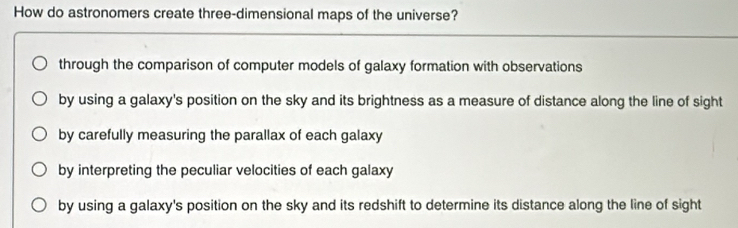 How do astronomers create three-dimensional maps of the universe?
through the comparison of computer models of galaxy formation with observations
by using a galaxy's position on the sky and its brightness as a measure of distance along the line of sight
by carefully measuring the parallax of each galaxy
by interpreting the peculiar velocities of each galaxy
by using a galaxy's position on the sky and its redshift to determine its distance along the line of sight