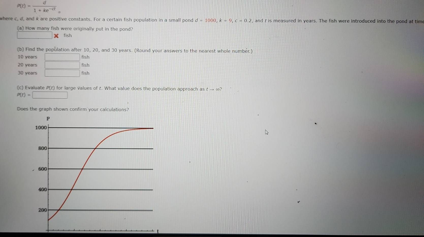 P(t)= d/1+ke^(-ct) 
where c, d, and k are positive constants. For a certain fish population in a small pond d=1000, k=9, c=0.2 , and t is measured in years. The fish were introduced into the pond at time 
(a) How many fish were originally put in the pond? 
□ fish 
(b) Find the population after 10, 20, and 30 years. (Round your answers to the nearest whole number.)
10 years □ fish
20 years □ fish
30 years □ fish 
(c) Evaluate P(t) ) for large values of t. What value does the population approach as t → ∞?
P(t)=□
Does the graph shown confirm your calculations?