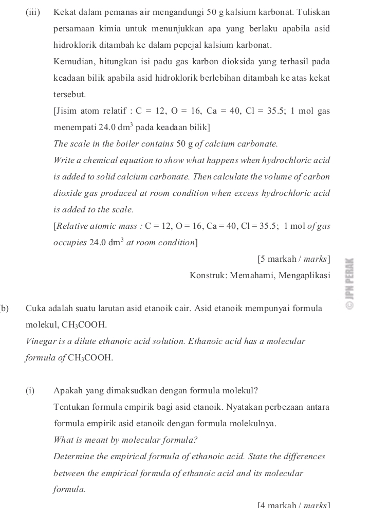 (iii) Kekat dalam pemanas air mengandungi 50 g kalsium karbonat. Tuliskan 
persamaan kimia untuk menunjukkan apa yang berlaku apabila asid 
hidroklorik ditambah ke dalam pepejal kalsium karbonat. 
Kemudian, hitungkan isi padu gas karbon dioksida yang terhasil pada 
keadaan bilik apabila asid hidroklorik berlebihan ditambah ke atas kekat 
tersebut. 
[Jisim atom relatif : C=12, O=16, Ca=40, Cl=35.5; 1 mol gas 
menempati 24.0dm^3 pada keadaan bilik] 
The scale in the boiler contains 50 g of calcium carbonate. 
Write a chemical equation to show what happens when hydrochloric acid 
is added to solid calcium carbonate. Then calculate the volume of carbon 
dioxide gas produced at room condition when excess hydrochloric acid 
is added to the scale. 
[Relative atomic mass : C=12, O=16, Ca=40, Cl=35.5; 1 mol of gas 
occupies 24.0dm^3 at room condition] 
[5 markah / marks] 
Konstruk: Memahami, Mengaplikasi a 
(b) Cuka adalah suatu larutan asid etanoik cair. Asid etanoik mempunyai formula 
molekul, CH₃COOH. 
Vinegar is a dilute ethanoic acid solution. Ethanoic acid has a molecular 
formula of CH_3 COOH. 
(i) Apakah yang dimaksudkan dengan formula molekul? 
Tentukan formula empirik bagi asid etanoik. Nyatakan perbezaan antara 
formula empirik asid etanoik dengan formula molekulnya. 
What is meant by molecular formula? 
Determine the empirical formula of ethanoic acid. State the differences 
between the empirical formula of ethanoic acid and its molecular 
formula. 
[4 markah / mɑrks]