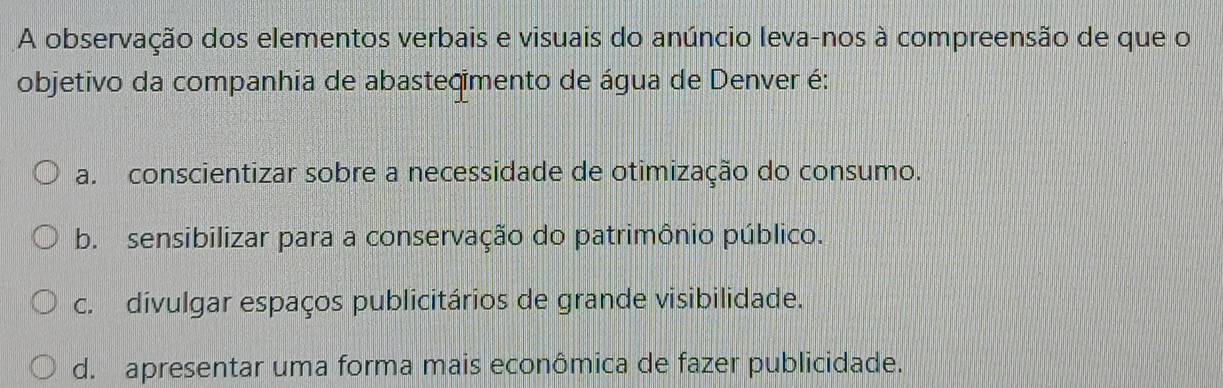 A observação dos elementos verbais e visuais do anúncio leva-nos à compreensão de que o
objetivo da companhia de abasteçimento de água de Denver é:
a. conscientizar sobre a necessidade de otimização do consumo.
b. sensibilizar para a conservação do patrimônio público.
c. divulgar espaços publicitários de grande visibilidade.
d. apresentar uma forma mais econômica de fazer publicidade.