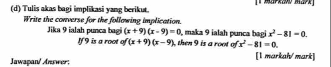 [1 markani märk] 
(d) Tulis akas bagi implikasi yang berikut. 
Write the converse for the following implication. 
Jika 9 ialah punca bagi (x+9)(x-9)=0 , maka 9 ialah punca bagi x^2-81=0. 
If 9 is a root of (x+9)(x-9) , then 9 is a root of x^2-81=0. 
[1 markah/ mark] 
Jawapan/ Answer: