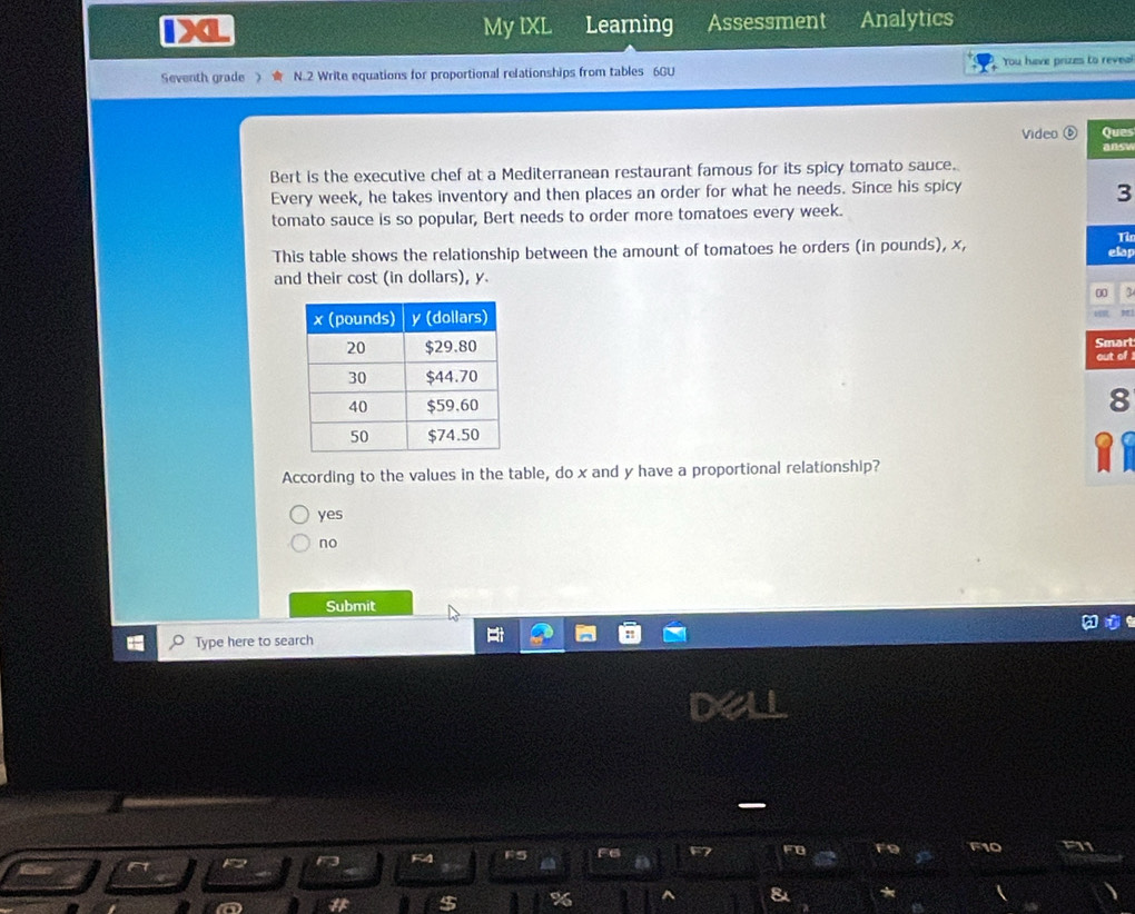 a My IXL Learning Assessment Analytics
Seventh grade 》 N.2 Write equations for proportional relationships from tables 6GU You have prizes to reveal
Video ues
nsy
Bert is the executive chef at a Mediterranean restaurant famous for its spicy tomato sauce.
Every week, he takes inventory and then places an order for what he needs. Since his spicy
3
tomato sauce is so popular, Bert needs to order more tomatoes every week.
T
This table shows the relationship between the amount of tomatoes he orders (in pounds), x, lap
and their cost (in dollars), y.
3
'
art
of !
8
According to the values in the table, do x and y have a proportional relationship?
yes
no
Submit
Type here to search
F10
] k^2
%