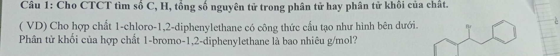 Cho CTCT tìm số C, H, tổng số nguyên tử trong phân tử hay phân tử khôi của chât. 
( VD) Cho hợp chất 1 -chloro -1, 2 -diphenylethane có công thức cấu tạo như hình bên dưới. 
Phân tử khối của hợp chất 1 -bromo- 1, 2 -diphenylethane là bao nhiêu g/mol?