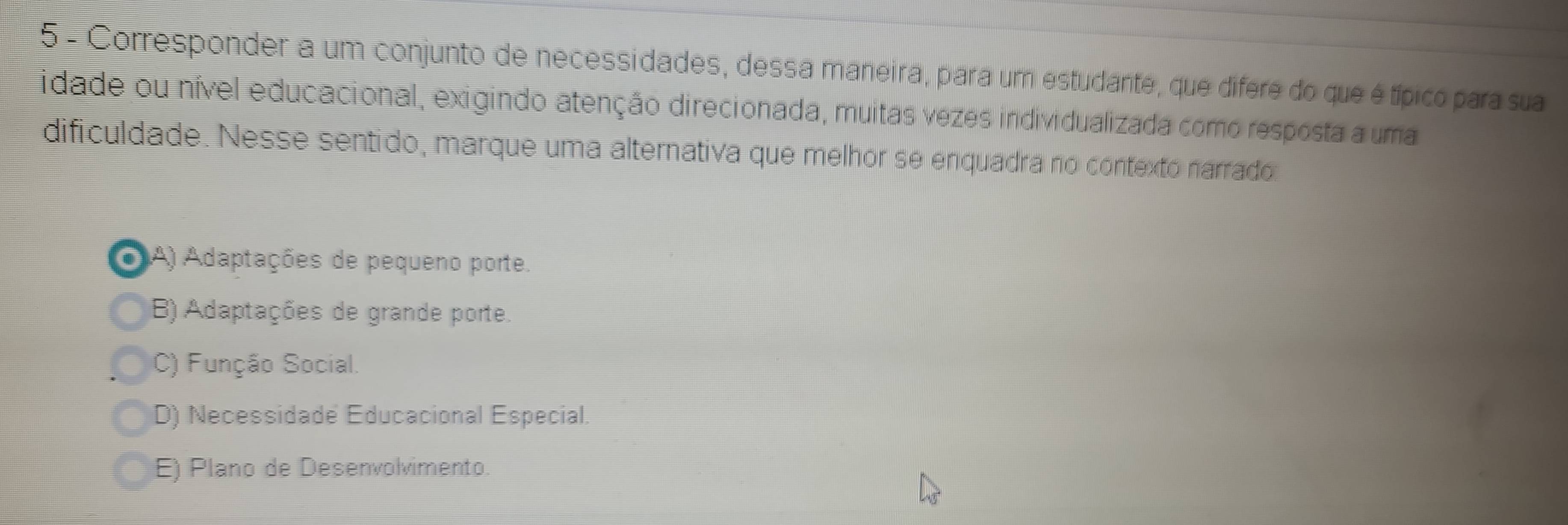 Corresponder a um conjunto de necessidades, dessa maneira, para um estudante, que difere do que é típico para sua
idade ou nível educacional, exigindo atenção direcionada, muitas vezes individualizada como resposta a uma
dificuldade. Nesse sentido, marque uma alternativa que melhor se enquadra no contexto narrado
A) Adaptações de pequeno porte.
B) Adaptações de grande porte.
C) Função Social.
D) Necessidade Educacional Especial.
E) Plano de Desenvolvimento.