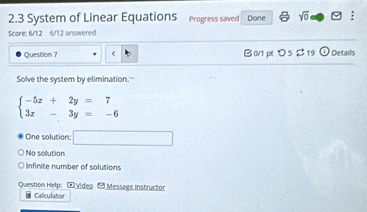 2.3 System of Linear Equations Progress saved Done sqrt(0) :
Score: 6/12 6/12 answered
Question 7
beginarrayl -5x+2y=7 3x-3y=-6endarray.
One solution: □
No solution
Infinite number of solutions
Question Help: * Video * Message Instructor
Calculator