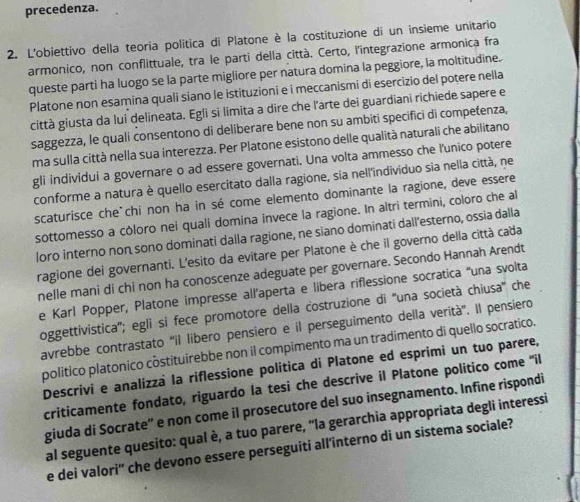 precedenza.
2. L'obiettivo della teoria politica di Platone è la costituzione di un insieme unitario
armonico, non conflittuale, tra le parti della città. Certo, l'integrazione armonica fra
queste parti ha luogo se la parte migliore per natura domina la peggiore, la moltitudine.
Platone non esamina quali siano le istituzioni e i meccanismi di esercizio del potere nella
città giusta da lui delineata. Egli si limita a dire che l'arte dei guardiani richiede sapere e
saggezza, le quali consentono di deliberare bene non su ambiti specifici di competenza,
ma sulla città nella sua interezza. Per Platone esistono delle qualità naturali che abilitano
gli individui a governare o ad essere governati. Una volta ammesso che l'unico potere
conforme a natura è quello esercitato dalla ragione, sia nell'individuo sia nella città, ne
scaturisce che`chi non ha in sé come elemento dominante la ragione, deve essere
sottomesso a cóloro nei quali domina invece la ragione. In altri termini, coloro che al
loro interno non sono dominati dalla ragione, ne siano dominati dall’esterno, ossia dalla
ragione dei governanti. L'esito da evitare per Platone è che il governo della città cada
nelle mani di chi non ha conoscenze adeguate per governare. Secondo Hannah Arendt
e Karl Popper, Platone impresse all’aperta e libera riflessione socratica “una svolta
oggettivistica''; egli si fece promotore della costruzione di ''una società chiusa'' che
avrebbe contrastato 'il libero pensiero e il perseguimento della verità''. Il pensiero
politico platonico costituirebbe non il compimento ma un tradimento di quello socratico.
Descrivi e analizzà la riflessione politica di Platone ed esprimi un tuo parere,
criticamente fondato, riguardo la tesi che descrive il Platone politico come ''il
giuda di Socrate” e non come il prosecutore del suo insegnamento. Infine rispondi
al seguente quesito: qual è, a tuo parere, “la gerarchia appropriata degli interessi
e dei valori' che devono essere perseguiti all’interno di un sistema sociale?