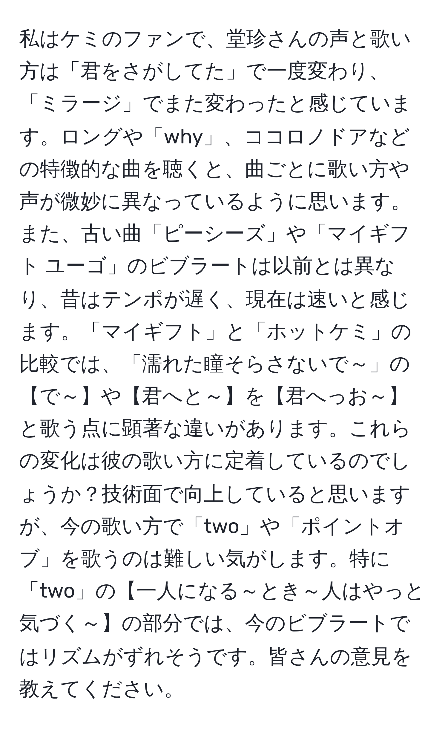 私はケミのファンで、堂珍さんの声と歌い方は「君をさがしてた」で一度変わり、「ミラージ」でまた変わったと感じています。ロングや「why」、ココロノドアなどの特徴的な曲を聴くと、曲ごとに歌い方や声が微妙に異なっているように思います。また、古い曲「ピーシーズ」や「マイギフト ユーゴ」のビブラートは以前とは異なり、昔はテンポが遅く、現在は速いと感じます。「マイギフト」と「ホットケミ」の比較では、「濡れた瞳そらさないで～」の【で～】や【君へと～】を【君へっお～】と歌う点に顕著な違いがあります。これらの変化は彼の歌い方に定着しているのでしょうか？技術面で向上していると思いますが、今の歌い方で「two」や「ポイントオブ」を歌うのは難しい気がします。特に「two」の【一人になる～とき～人はやっと気づく～】の部分では、今のビブラートではリズムがずれそうです。皆さんの意見を教えてください。