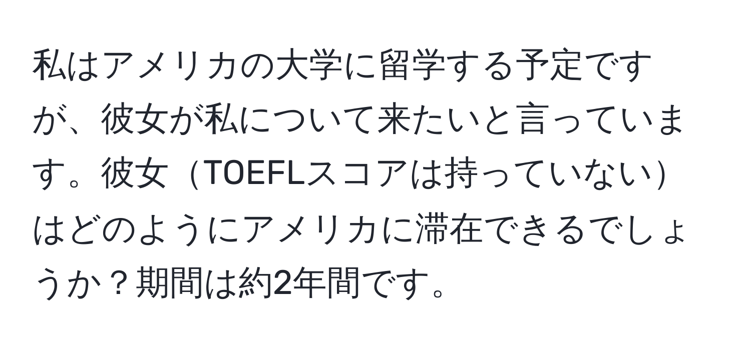 私はアメリカの大学に留学する予定ですが、彼女が私について来たいと言っています。彼女TOEFLスコアは持っていないはどのようにアメリカに滞在できるでしょうか？期間は約2年間です。