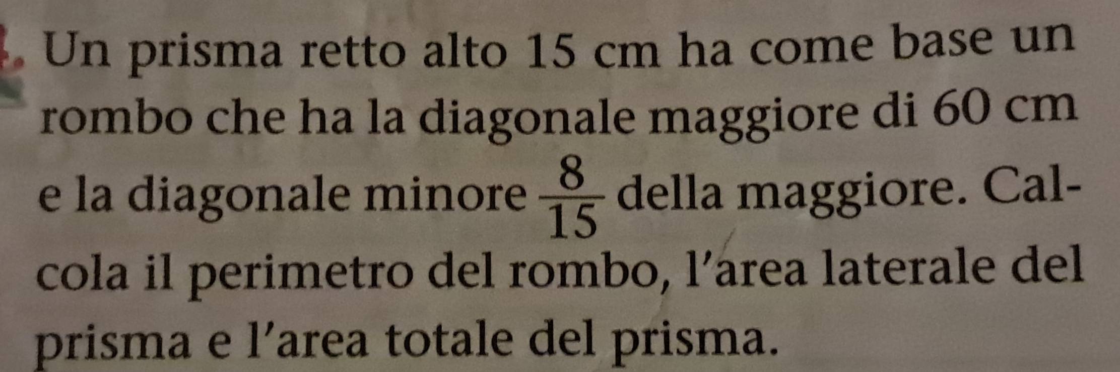 Un prisma retto alto 15 cm ha come base un 
rombo che ha la diagonale maggiore di 60 cm
e la diagonale minore  8/15  della maggiore. Cal- 
cola il perimetro del rombo, l’area laterale del 
prisma e l’area totale del prisma.