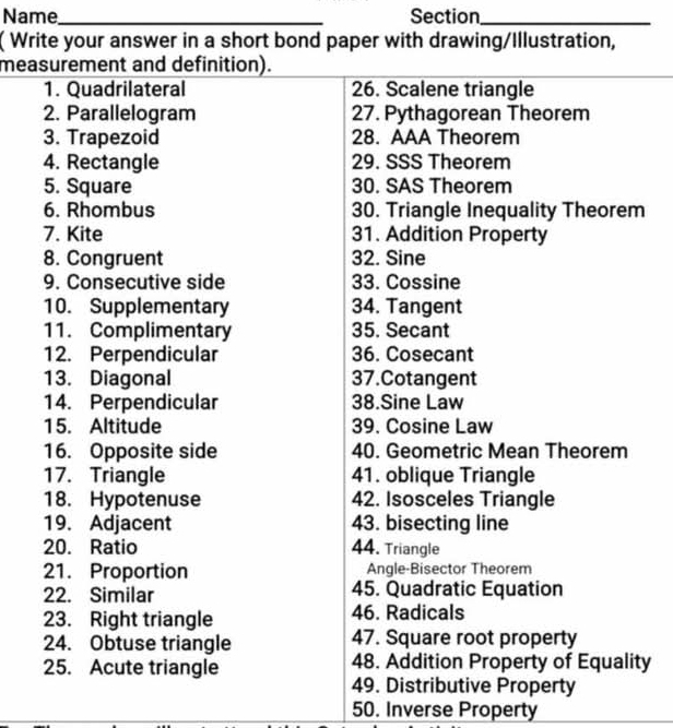 Name_ Section_ 
( Write your answer in a short bond paper with drawing/Illustration, 
measurement and definition). 
1. Quadrilateral 26. Scalene triangle 
2. Parallelogram 27. Pythagorean Theorem 
3. Trapezoid 28. AAA Theorem 
4. Rectangle 29. SSS Theorem 
5. Square 30. SAS Theorem 
6. Rhombus 30. Triangle Inequality Theorem 
7. Kite 31. Addition Property 
8. Congruent 32. Sine 
9. Consecutive side 33. Cossine 
10. Supplementary 34. Tangent 
11. Complimentary 35. Secant 
12. Perpendicular 36. Cosecant
13. Diagonal 37. Cotangent
14. Perpendicular 38.Sine Law 
15. Altitude 39. Cosine Law 
16. Opposite side 40. Geometric Mean Theorem 
17. Triangle 41. oblique Triangle 
18. Hypotenuse 42. Isosceles Triangle 
19. Adjacent 43. bisecting line 
20. Ratio 44. Triangle 
21. Proportion Angle-Bisector Theorem 
22. Similar 45. Quadratic Equation 
23. Right triangle 46. Radicals 
24. Obtuse triangle 47. Square root property 
25. Acute triangle 48. Addition Property of Equality 
49. Distributive Property 
50. Inverse Property