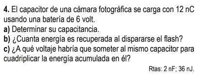 El capacitor de una cámara fotográfica se carga con 12 nC 
usando una batería de 6 volt. 
a) Determinar su capacitancia. 
b) ¿Cuanta energía es recuperada al dispararse el flash? 
c) ¿A qué voltaje habría que someter al mismo capacitor para 
cuadriplicar la energía acumulada en él? 
Rtas: 2 nF; 36 nJ.