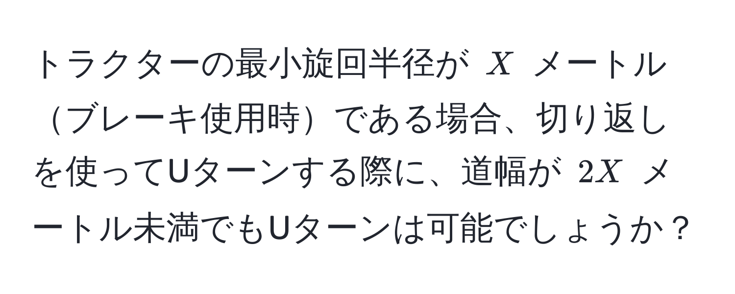 トラクターの最小旋回半径が $X$ メートルブレーキ使用時である場合、切り返しを使ってUターンする際に、道幅が $2X$ メートル未満でもUターンは可能でしょうか？