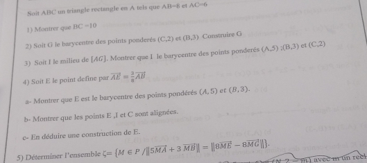 Soit ABC un triangle rectangle en A tels que AB=8 et AC=6
1) Montrer que BC=10
2) Soit G le barycentre des points ponderés (C,2) et (B,3) Construire G 
3) Soit I le milieu de [ AG ]. Montrer que I le barycentre des points ponderés (A,5); (B,3) et (C,2)
4) Soit E le point define par vector AE= 3/8 vector AB
a- Montrer que E est le barycentre des points pondérés (A,5) et (B,3). 
b- Montrer que les points E ,I et C sont alignées. 
c- En déduire une construction de E. 
5) Déterminer l'ensemble xi = M∈ P/||5vector MA+3vector MB||=||8vector ME-8vector MG||. 
) avec m un reel