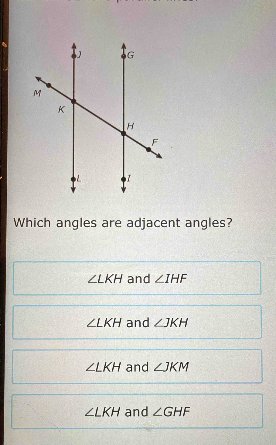 Which angles are adjacent angles?
∠ LKH and ∠ IHF
∠ LKH and ∠ JKH
∠ LKH and ∠ JKM
∠ LKH and ∠ GHF