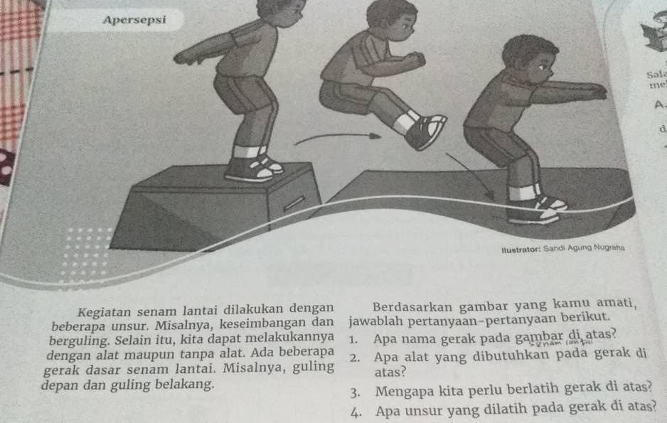 Sal 
me 
A 
d 
beberapa unsur. Misalnya, keseimbangan dan jawablah pertanyaan-pertanyaa 
berguling. Selain itu, kita dapat melakukannya 1. Apa nama gerak pada gambar di atas? 
dengan alat maupun tanpa alat. Ada beberapa 
gerak dasar senam lantai. Misalnya, guling 2. Apa alat yang dibutuhkan pada gerak di 
atas? 
depan dan guling belakang. 
3. Mengapa kita perlu berlatih gerak di atas? 
4. Apa unsur yang dilatih pada gerak di atas?