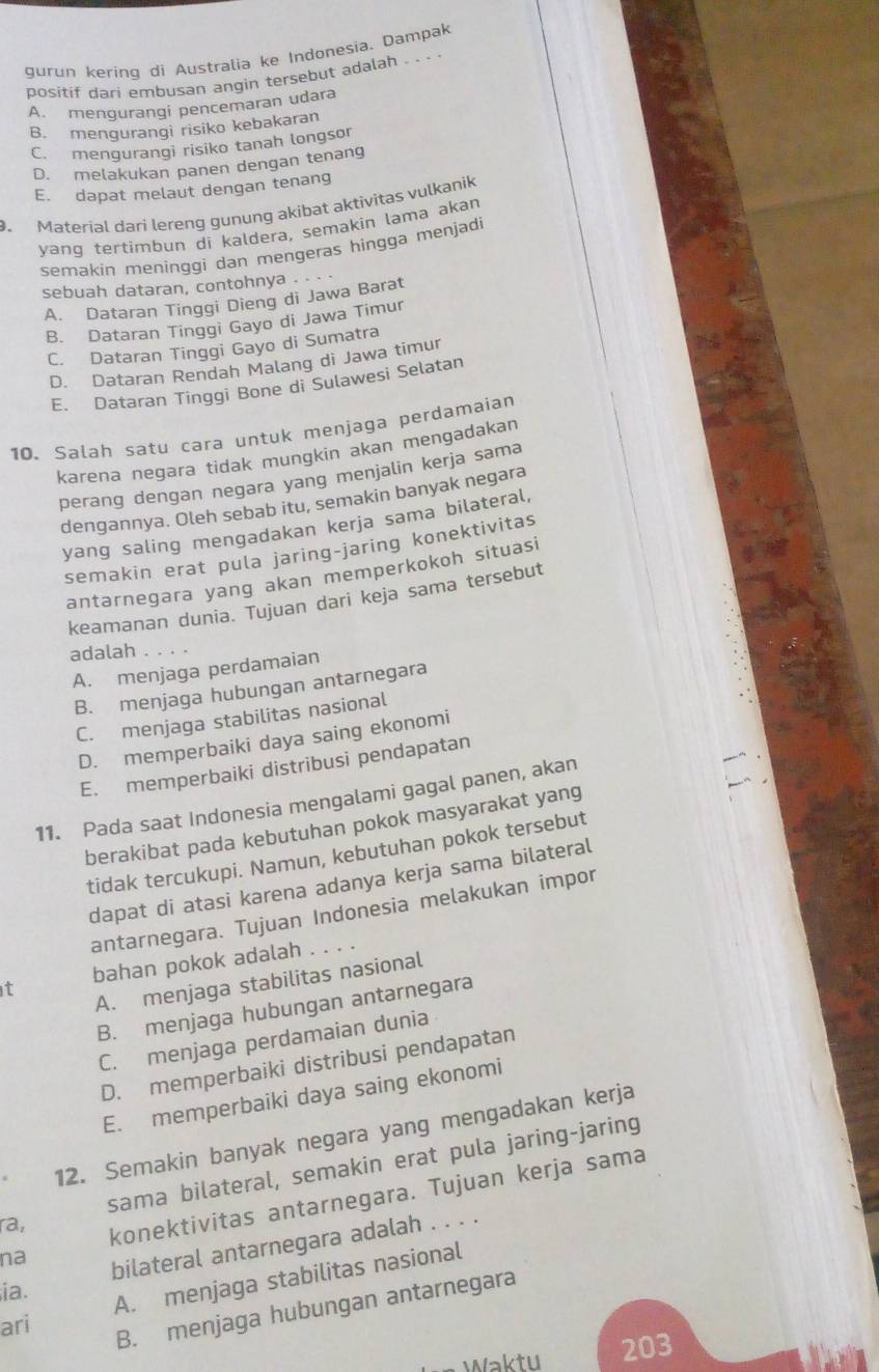 gurun kering di Australia ke Indonesia. Dampak
positif dari embusan angin tersebut adalah . . . .
A. mengurangi pencemaran udara
B. mengurangi risiko kebakaran
C. mengurangi risiko tanah longsor
D. melakukan panen dengan tenang
E. dapat melaut dengan tenang
. Material dari lereng gunung akibat aktivitas vulkanik
yang tertimbun di kaldera, semakin lạma akan
semakin meninggi dan mengeras hingga menjadi
sebuah dataran, contohnya . . ·
A. Dataran Tinggi Dieng di Jawa Barat
B. Dataran Tinggi Gayo di Jawa Timur
C. Dataran Tinggi Gayo di Sumatra
D. Dataran Rendah Malang di Jawa timur
E. Dataran Tinggi Bone di Sulawesi Selatan
10. Salah satu cara untuk menjaga perdamaian
karena negara tidak mungkin akan mengadakan
perang dengan negara yang menjalin kerja sama
dengannya. Oleh sebab itu, semakin banyak negara
yang saling mengadakan kerja sama bilateral,
semakin erat pula jaring-jaring konektivitas
antarnegara yang akan memperkokoh situasi
keamanan dunia. Tujuan dari keja sama tersebut
adalah .
A. menjaga perdamaian
B. menjaga hubungan antarnegara
C. menjaga stabilitas nasional
D. memperbaiki daya saing ekonomi
E. memperbaiki distribusi pendapatan
11. Pada saat Indonesia mengalami gagal panen, akan
berakibat pada kebutuhan pokok masyarakat yang
tidak tercukupi. Namun, kebutuhan pokok tersebut
dapat di atasi karena adanya kerja sama bilateral
antarnegara. Tujuan Indonesia melakukan impor
t bahan pokok adalah . . . .
A. menjaga stabilitas nasional
B. menjaga hubungan antarnegara
C. menjaga perdamaian dunia
D. memperbaiki distribusi pendapatan
E. memperbaiki daya saing ekonomi
12. Semakin banyak negara yang mengadakan kerja
sama bilateral, semakin erat pula jaring-jaring
ra,
konektivitas antarnegara. Tujuan kerja sama
na
bilateral antarnegara adalah . . . .
ari A. menjaga stabilitas nasional
ia.
B. menjaga hubungan antarnegara
Waktu 203