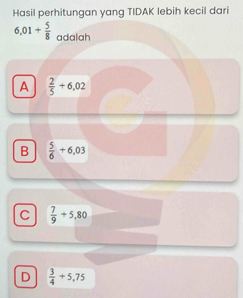 Hasil perhitungan yang TIDAK lebih kecil dari
6,01+ 5/8  adalah
A  2/5 +6,02
B  5/6 +6,03
C  7/9 +5,80
D  3/4 +5,75