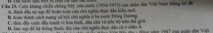 D. Đất nược tạm thời bị cha cát làm hài mền
Câu 23. Cuộc kháng chiến chống Mỹ, cứu nước (1954-1975) của nhân dân Việt Nam thắng lợi đã
A. đánh dầu sự sụp đồ hoàn toàn của chủ nghĩa thực dân kiểu mới.
B. hoàn thành cách mạng xã hội chủ nghĩa ở ba nước Đồng Dương.
C. thúc đầy cuộc đầu tranh vì hòa bình, dân chủ và tiến bộ trên thể giới.
D. làm sụp đổ hệ thống thuộc địa của chủ nghĩa thực dân cũ ở châu A.
D ác thu - động năm 1947 của quân dân Việt