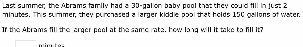 Last summer, the Abrams family had a 30-gallon baby pool that they could fill in just 2
minutes. This summer, they purchased a larger kiddie pool that holds 150 gallons of water. 
If the Abrams fill the larger pool at the same rate, how long will it take to fill it?
minutes