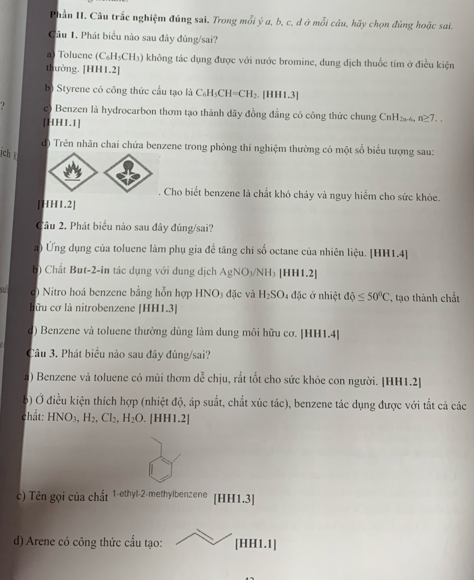 Phần II. Câu trắc nghiệm đúng sai. Trong mỗi ý a, b, c, d ở mỗi câu, hãy chọn đúng hoặc sai.
Câu 1. Phát biểu nào sau đây đúng/sai?
a) Toluene (C_6H_5CH_3) không tác dụng được với nước bromine, dung dịch thuốc tím ở điều kiện
thường. [HH1.2]
b) Styrene có công thức cấu tạo là C_6H_5CH=CH_2. [HH1.3]
2 c) Benzen là hydrocarbon thơm tạo thành dãy đồng đẳng có công thức chung CnH_2n-6,n≥ 7...
[HH1.1]
d) Trên nhãn chai chứa benzene trong phòng thí nghiệm thường có một số biểu tượng sau:
ịch 
. Cho biết benzene là chất khó cháy và nguy hiểm cho sức khỏe.
[HH1.2]
Câu 2. Phát biểu nào sau đây đúng/sai?
a) Ứng dụng của toluene làm phụ gia để tăng chi số octane của nhiên liệu. [HH1.4]
b) Chất But-2-in tác dụng với dung dịch AgNO_3/NH_3 [HH1.2]
sull  c) Nitro hoá benzene bằng hỗn hợp HNO_3 đặc và H_2SO 4 đặc ở nhiệt dhat ?≤ 50^0C , tạo thành chất
hữu cơ là nitrobenzene [HH1.3]
d) Benzene và toluene thường dùng làm dung môi hữu cơ. [HH1.4]
Câu 3. Phát biểu nào sau đây đúng/sai?
a) Benzene và toluene có mùi thơm dễ chịu, rất tốt cho sức khỏe con người. [HH1.2]
b) Ở điều kiện thích hợp (nhiệt độ, áp suất, chất xúc tác), benzene tác dụng được với tất cả các
chất: HNO_3,H_2,Cl_2,H_2O. [HH1.2]
c) Tên gọi của chất 1-ethyl-2-methylbenzene [HH1.3]
d) Arene có công thức cấu tạo: [HH1.1]