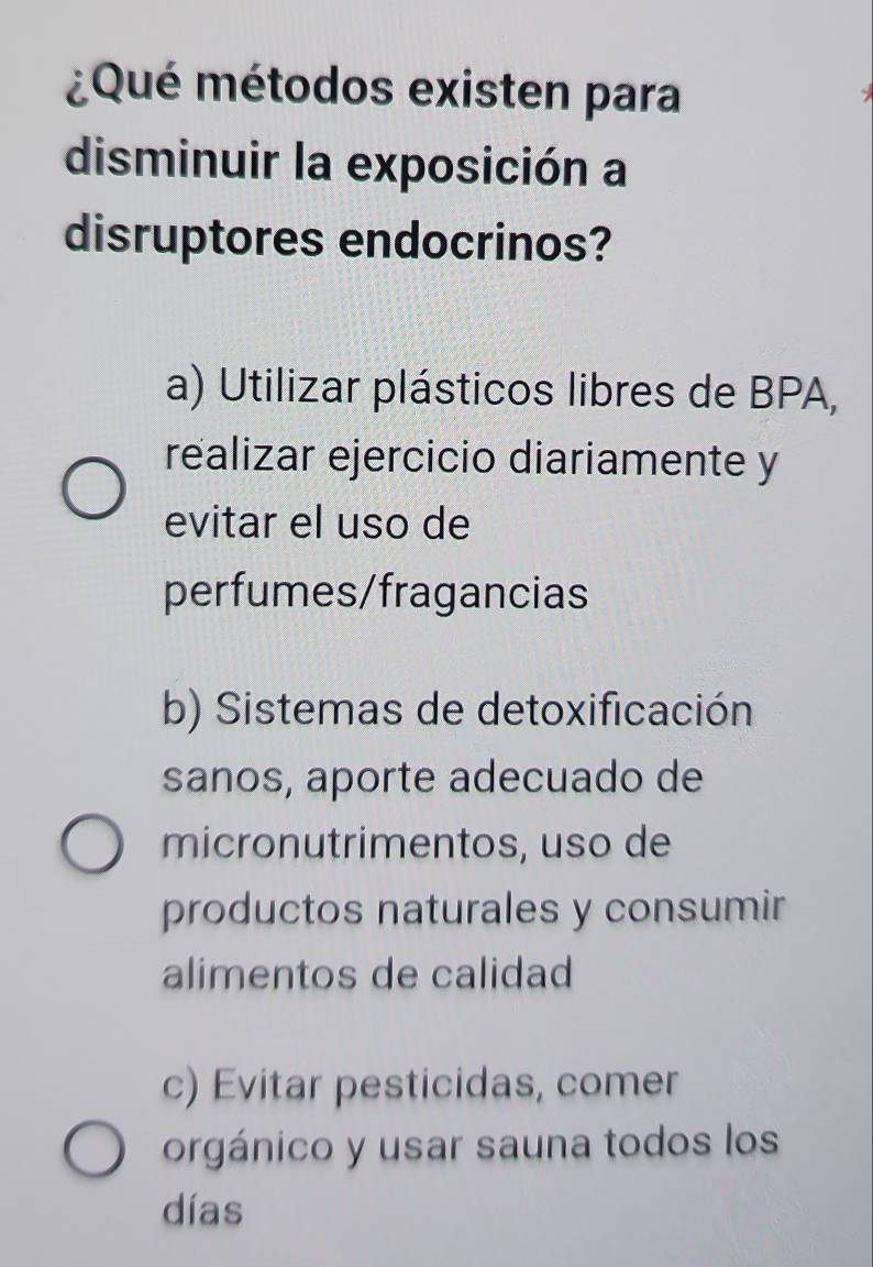 ¿Qué métodos existen para
disminuir la exposición a
disruptores endocrinos?
a) Utilizar plásticos libres de BPA,
realizar ejercicio diariamente y
evitar el uso de
perfumes/fragancias
b) Sistemas de detoxificación
sanos, aporte adecuado de
micronutrimentos, uso de
productos naturales y consumir
alimentos de calidad
c) Evitar pesticidas, comer
orgánico y usar sauna todos los
días